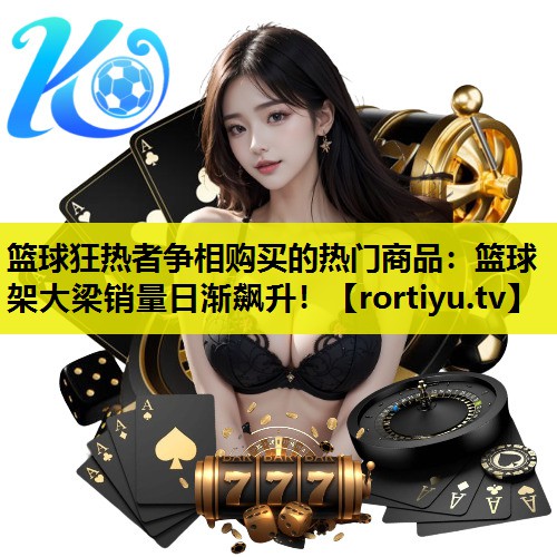 篮球狂热者争相购买的热门商品：篮球架大梁销量日渐飙升！