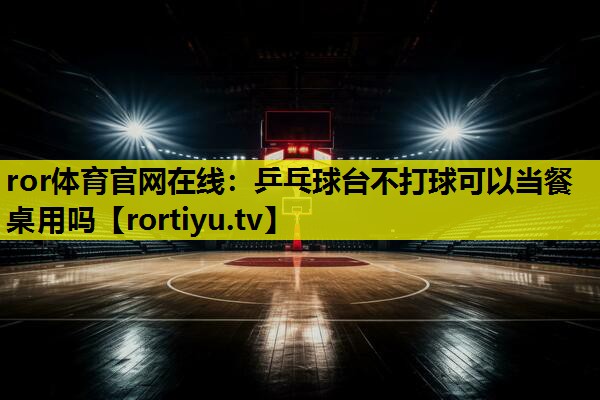 乒乓球台不打球可以当餐桌用吗
